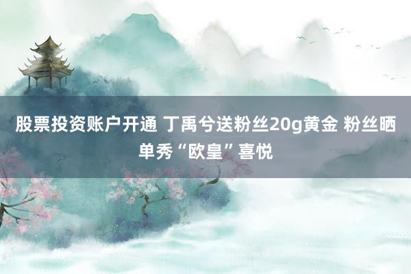 股票投资账户开通 丁禹兮送粉丝20g黄金 粉丝晒单秀“欧皇”喜悦