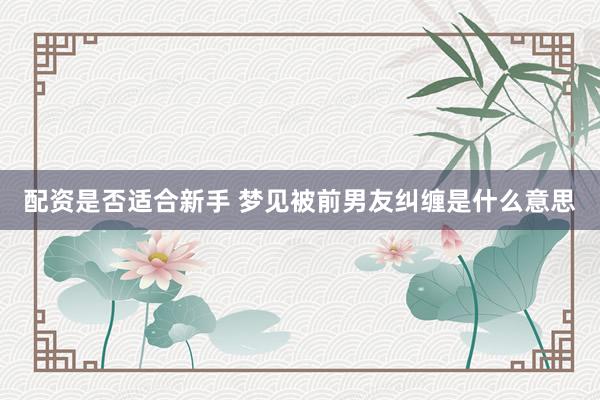 配资是否适合新手 梦见被前男友纠缠是什么意思