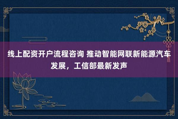 线上配资开户流程咨询 推动智能网联新能源汽车发展，工信部最新发声