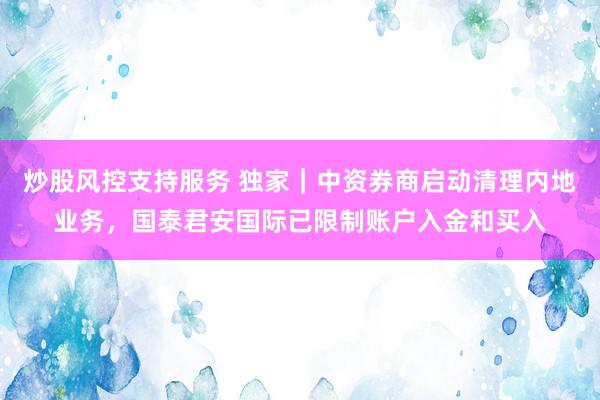 炒股风控支持服务 独家｜中资券商启动清理内地业务，国泰君安国际已限制账户入金和买入