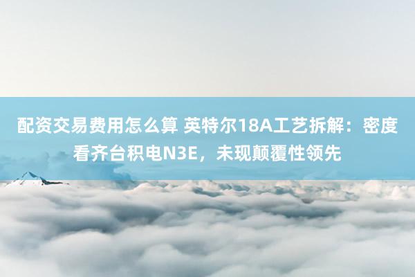 配资交易费用怎么算 英特尔18A工艺拆解：密度看齐台积电N3E，未现颠覆性领先