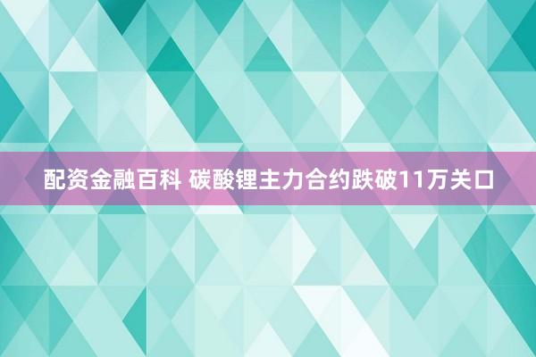 配资金融百科 碳酸锂主力合约跌破11万关口