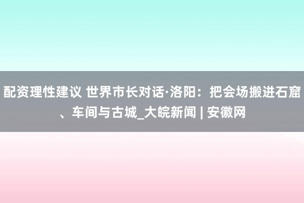 配资理性建议 世界市长对话·洛阳：把会场搬进石窟、车间与古城_大皖新闻 | 安徽网