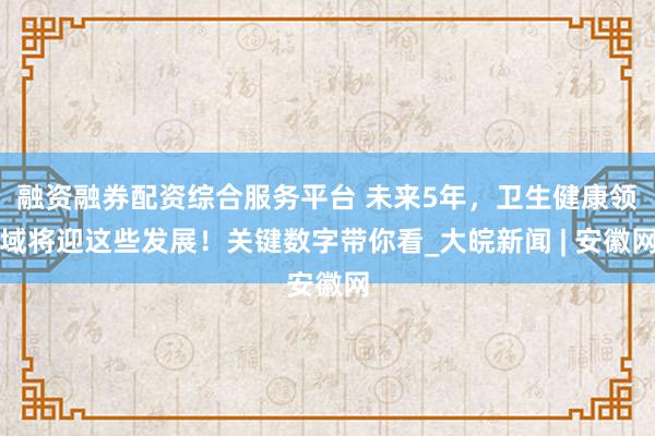 融资融券配资综合服务平台 未来5年，卫生健康领域将迎这些发展！关键数字带你看_大皖新闻 | 安徽网