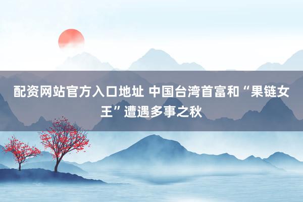 配资网站官方入口地址 中国台湾首富和“果链女王”遭遇多事之秋