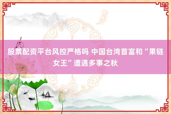 股票配资平台风控严格吗 中国台湾首富和“果链女王”遭遇多事之秋