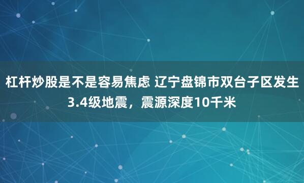 杠杆炒股是不是容易焦虑 辽宁盘锦市双台子区发生3.4级地震，震源深度10千米
