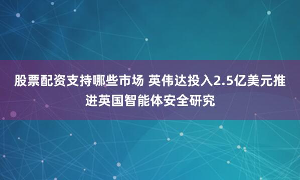 股票配资支持哪些市场 英伟达投入2.5亿美元推进英国智能体安全研究