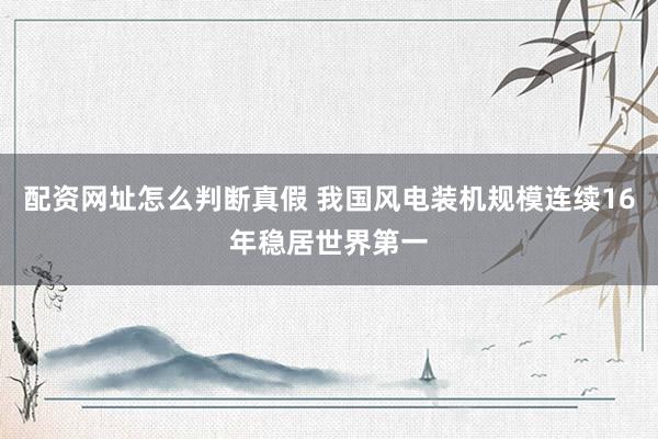 配资网址怎么判断真假 我国风电装机规模连续16年稳居世界第一
