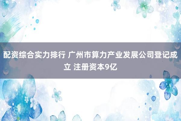 配资综合实力排行 广州市算力产业发展公司登记成立 注册资本9亿