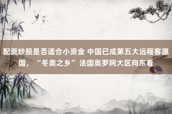 配资炒股是否适合小资金 中国已成第五大远程客源国， “冬奥之乡” 法国奥罗阿大区向东看