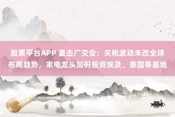 股票平台APP 直击广交会：关税波动未改全球布局趋势，家电龙头加码投资埃及、泰国等基地