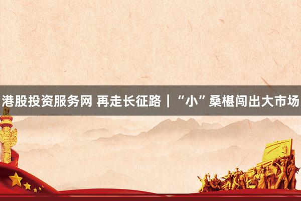 港股投资服务网 再走长征路｜“小”桑椹闯出大市场
