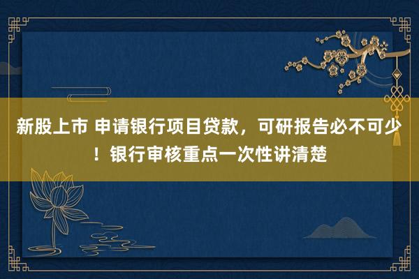 新股上市 申请银行项目贷款，可研报告必不可少！银行审核重点一次性讲清楚