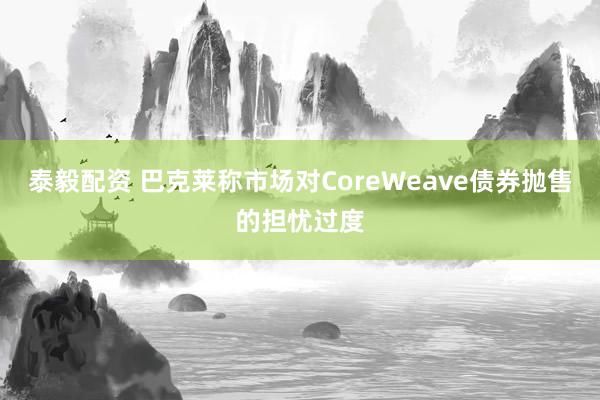 泰毅配资 巴克莱称市场对CoreWeave债券抛售的担忧过度