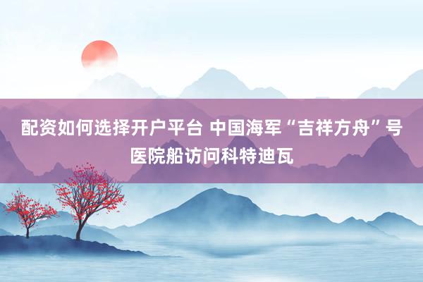配资如何选择开户平台 中国海军“吉祥方舟”号医院船访问科特迪瓦