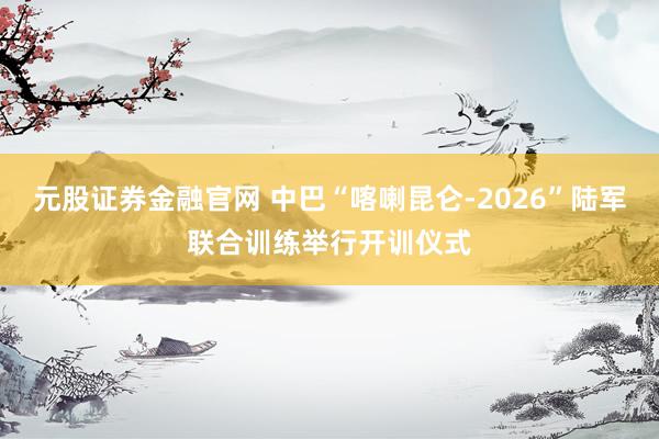 元股证券金融官网 中巴“喀喇昆仑-2026”陆军联合训练举行开训仪式