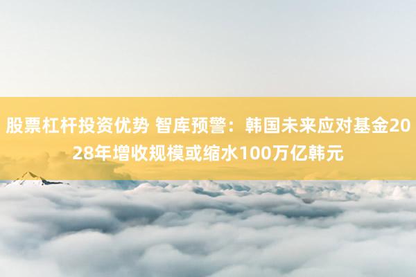股票杠杆投资优势 智库预警:韩国未来应对基金2028年增收规模或缩水100万亿韩元