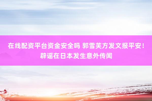 在线配资平台资金安全吗 郭雪芙方发文报平安！辟谣在日本发生意外传闻