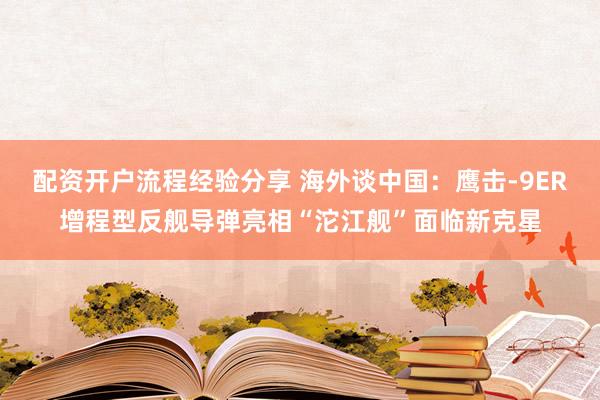 配资开户流程经验分享 海外谈中国：鹰击-9ER增程型反舰导弹亮相“沱江舰”面临新克星