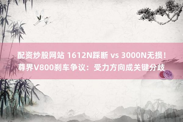 配资炒股网站 1612N踩断 vs 3000N无损!尊界V800刹车争议:受力方向成关键分歧