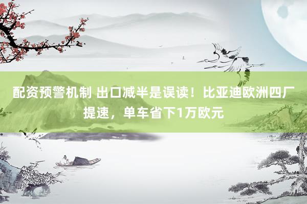 配资预警机制 出口减半是误读！比亚迪欧洲四厂提速，单车省下1万欧元