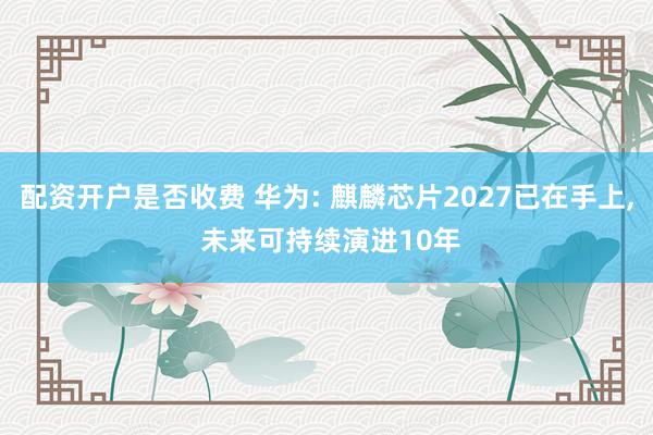 配资开户是否收费 华为: 麒麟芯片2027已在手上, 未来可持续演进10年