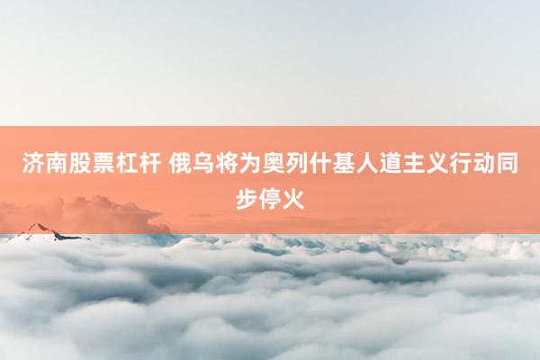 济南股票杠杆 俄乌将为奥列什基人道主义行动同步停火