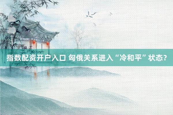 指数配资开户入口 匈俄关系进入“冷和平”状态?