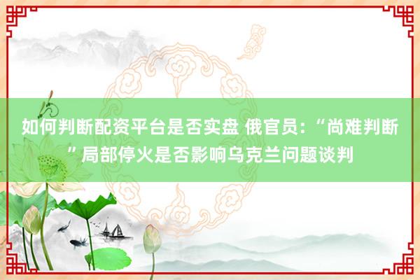 如何判断配资平台是否实盘 俄官员: “尚难判断”局部停火是否影响乌克兰问题谈判