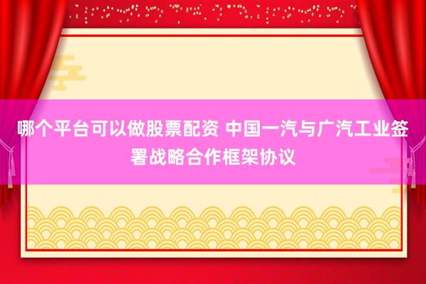 哪个平台可以做股票配资 中国一汽与广汽工业签署战略合作框架协议