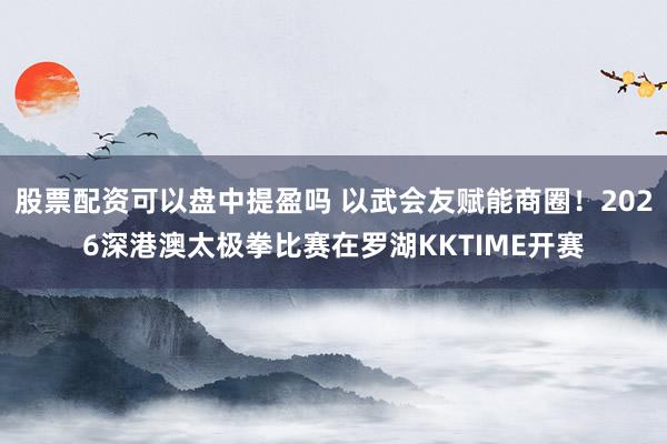 股票配资可以盘中提盈吗 以武会友赋能商圈！2026深港澳太极拳比赛在罗湖KKTIME开赛