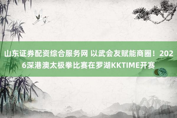 山东证券配资综合服务网 以武会友赋能商圈！2026深港澳太极拳比赛在罗湖KKTIME开赛
