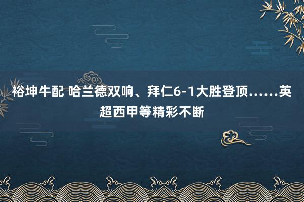 裕坤牛配 哈兰德双响、拜仁6-1大胜登顶……英超西甲等精彩不断