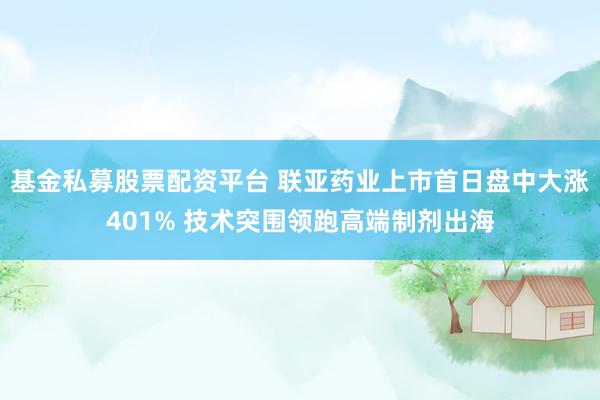 基金私募股票配资平台 联亚药业上市首日盘中大涨401% 技术突围领跑高端制剂出海